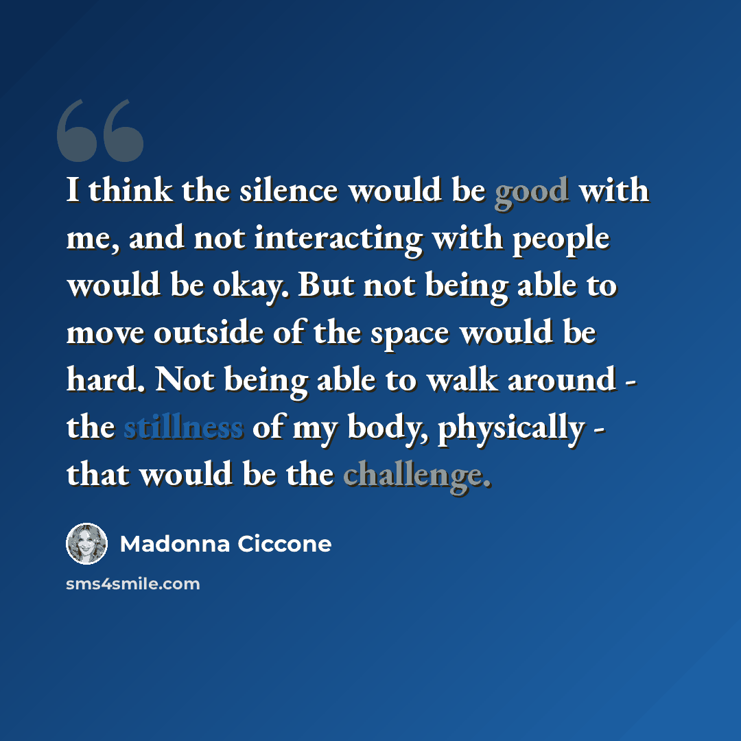 “I think the silence would be good with me, and not interacting with people would be okay. But not being able to move outside of the space would be hard. Not being able to walk around - the stillness of my body, physically - that would be the challenge.” quote by Madonna Ciccone