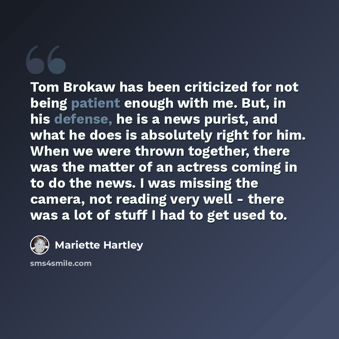 “Tom Brokaw has been criticized for not being patient enough with me. But, in his defense, he is a news purist, and what he does is absolutely right for him. When we were thrown together, there was the matter of an actress coming in to do the news. I was missing the camera, not reading very well…” quote by Mariette Hartley