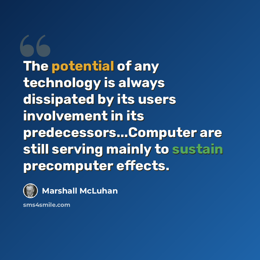 “The potential of any technology is always dissipated by its users involvement in its predecessors...Computer are still serving mainly to sustain precomputer effects.” quote by Marshall McLuhan