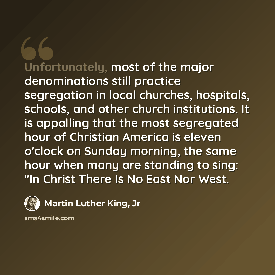 “Unfortunately, most of the major denominations still practice segregation in local churches, hospitals, schools, and other church institutions. It is appalling that the most segregated hour of Christian America is eleven o'clock on Sunday morning, the same hour when many are standing to sing: "In…” quote by Martin Luther King, Jr