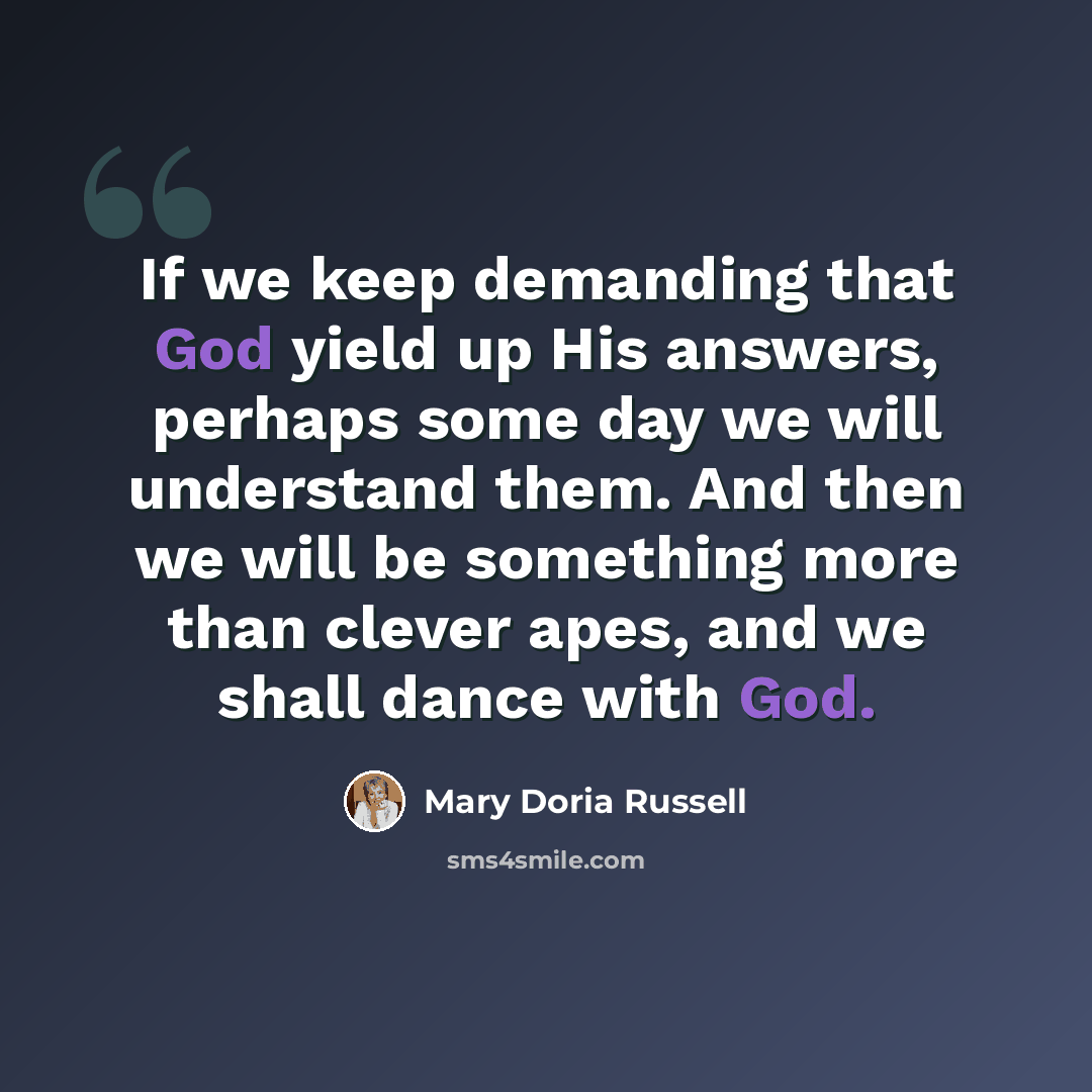 “If we keep demanding that God yield up His answers, perhaps some day we will understand them. And then we will be something more than clever apes, and we shall dance with God.” quote by Mary Doria Russell