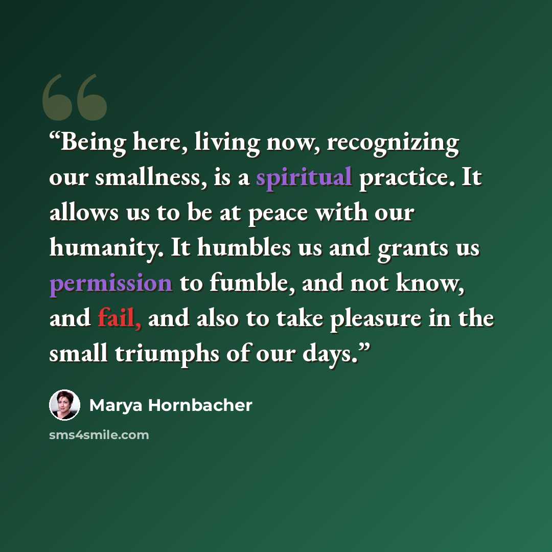 “Being here, living now, recognizing our smallness, is a spiritual practice. It allows us to be at peace with our humanity. It humbles us and grants us permission to fumble, and not know, and fail, and also to take pleasure in the small triumphs of our days.” quote by Marya Hornbacher