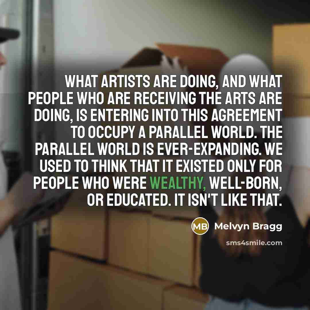 “What artists are doing, and what people who are receiving the arts are doing, is entering into this agreement to occupy a parallel world. The parallel world is ever-expanding. We used to think that it existed only for people who were wealthy, well-born, or educated. It isn't like that.” quote by Melvyn Bragg