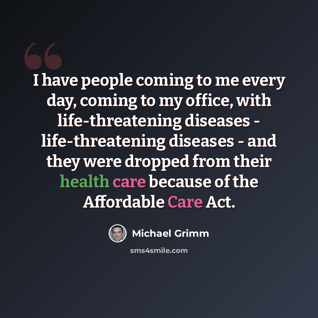 “I have people coming to me every day, coming to my office, with life-threatening diseases - life-threatening diseases - and they were dropped from their health care because of the Affordable Care Act.” quote by Michael Grimm