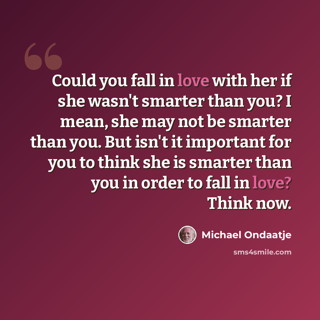 “Could you fall in love with her if she wasn't smarter than you? I mean, she may not be smarter than you. But isn't it important for you to think she is smarter than you in order to fall in love? Think now.” quote by Michael Ondaatje