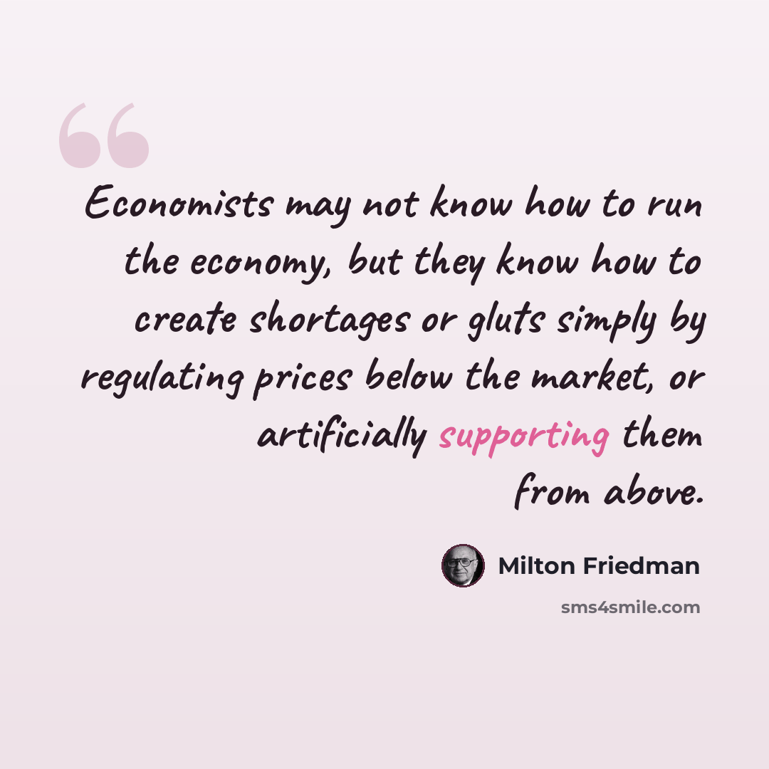 “Economists may not know how to run the economy, but they know how to create shortages or gluts simply by regulating prices below the market, or artificially supporting them from above.” quote by Milton Friedman
