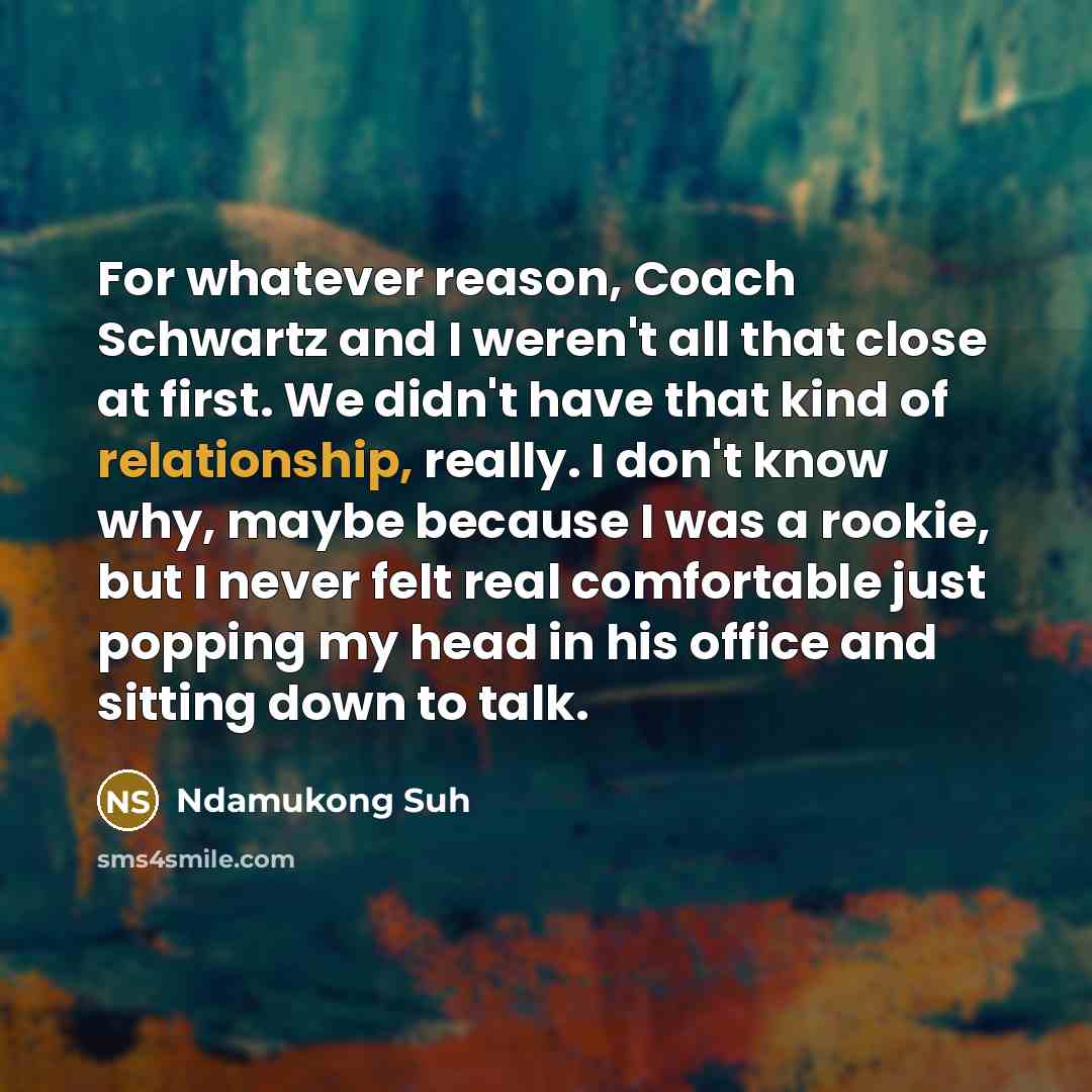 “For whatever reason, Coach Schwartz and I weren't all that close at first. We didn't have that kind of relationship, really. I don't know why, maybe because I was a rookie, but I never felt real comfortable just popping my head in his office and sitting down to talk.” quote by Ndamukong Suh