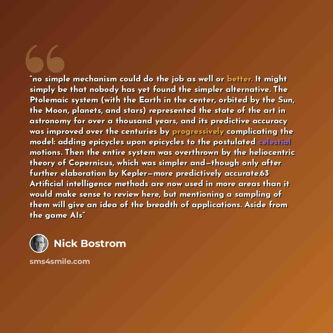 “no simple mechanism could do the job as well or better. It might simply be that nobody has yet found the simpler alternative. The Ptolemaic system (with the Earth in the center, orbited by the Sun, the Moon, planets, and stars) represented the state of the art in astronomy for over a thousand…” quote by Nick Bostrom