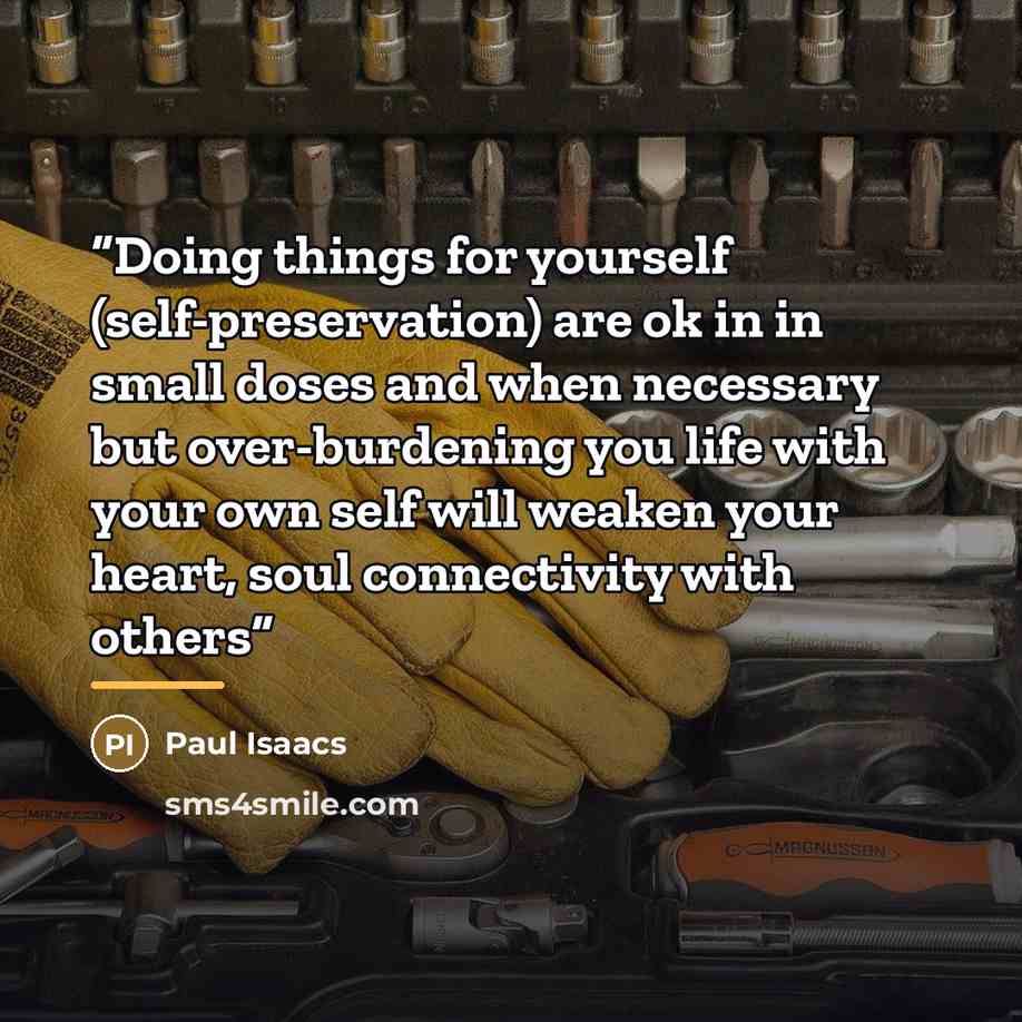 “Doing things for yourself (self-preservation) are ok in in small doses and when necessary but over-burdening you life with your own self will weaken your heart, soul connectivity with others” quote by Paul Isaacs