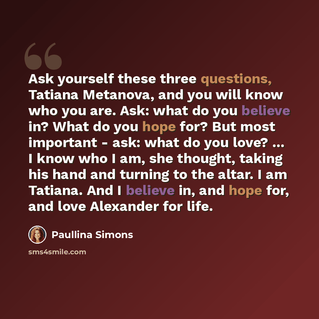 “Ask yourself these three questions, Tatiana Metanova, and you will know who you are. Ask: what do you believe in? What do you hope for? But most important - ask: what do you love? ... I know who I am, she thought, taking his hand and turning to the altar. I am Tatiana. And I believe in, and hope…” quote by Paullina Simons