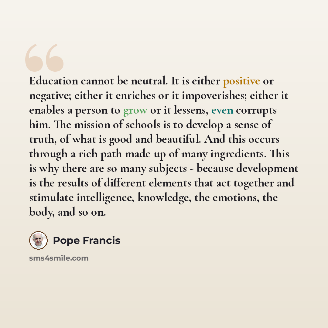 “Education cannot be neutral. It is either positive or negative; either it enriches or it impoverishes; either it enables a person to grow or it lessens, even corrupts him. The mission of schools is to develop a sense of truth, of what is good and beautiful. And this occurs through a rich path made…” quote by Pope Francis
