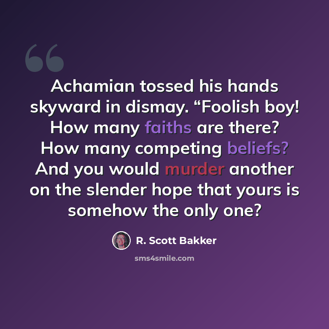 “Achamian tossed his hands skyward in dismay. “Foolish boy! How many faiths are there? How many competing beliefs? And you would murder another on the slender hope that yours is somehow the only one?” quote by R. Scott Bakker