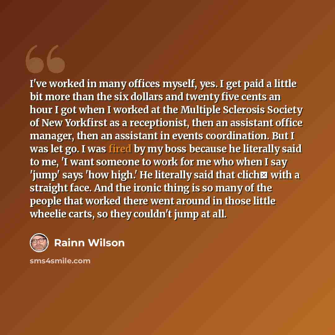“I've worked in many offices myself, yes. I get paid a little bit more than the six dollars and twenty five cents an hour I got when I worked at the Multiple Sclerosis Society of New Yorkfirst as a receptionist, then an assistant office manager, then an assistant in events coordination. But I was…” quote by Rainn Wilson