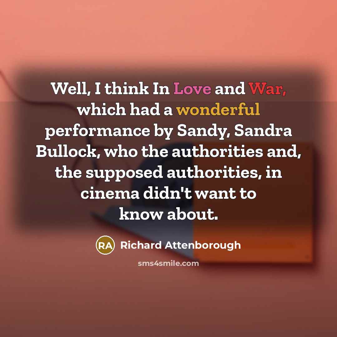 “Well, I think In Love and War, which had a wonderful performance by Sandy, Sandra Bullock, who the authorities and, the supposed authorities, in cinema didn't want to know about.” quote by Richard Attenborough