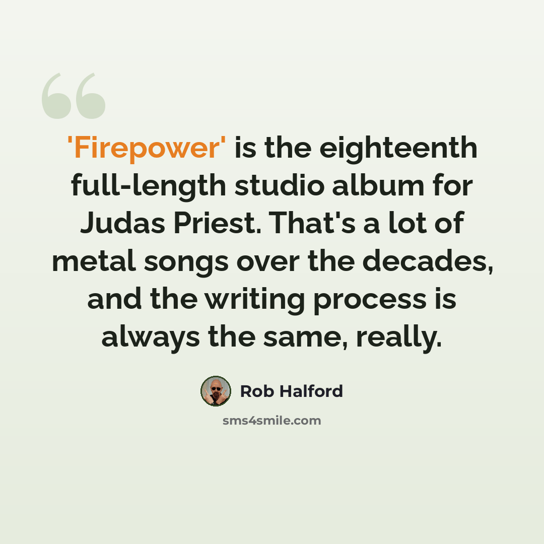 “'Firepower' is the eighteenth full-length studio album for Judas Priest. That's a lot of metal songs over the decades, and the writing process is always the same, really.” quote by Rob Halford