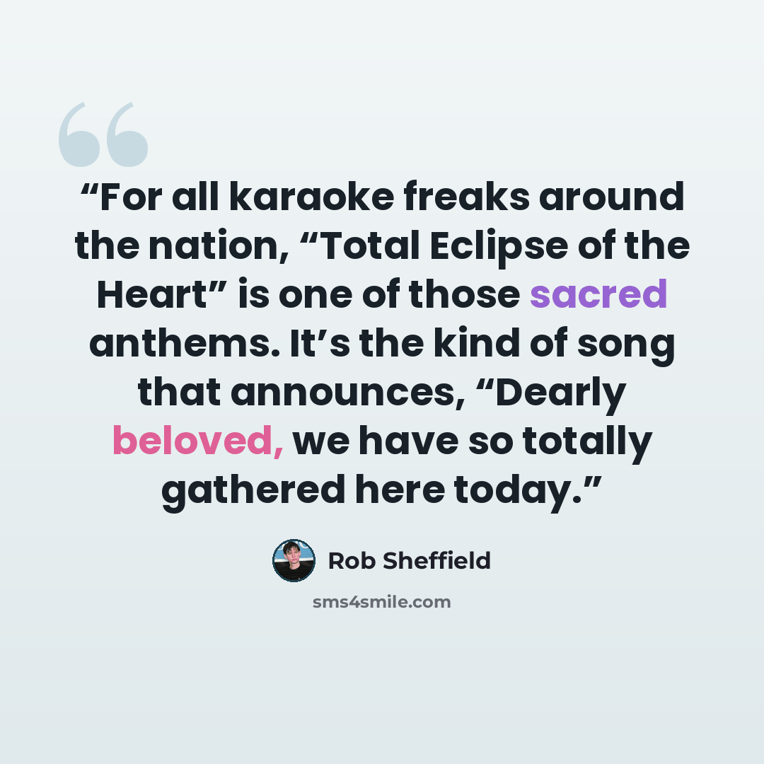 “For all karaoke freaks around the nation, “Total Eclipse of the Heart” is one of those sacred anthems. It’s the kind of song that announces, “Dearly beloved, we have so totally gathered here today.” quote by Rob Sheffield