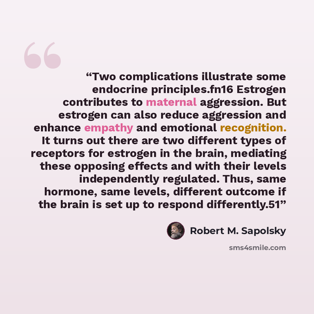 “Two complications illustrate some endocrine principles.fn16 Estrogen contributes to maternal aggression. But estrogen can also reduce aggression and enhance empathy and emotional recognition. It turns out there are two different types of receptors for estrogen in the brain, mediating these…” quote by Robert M. Sapolsky