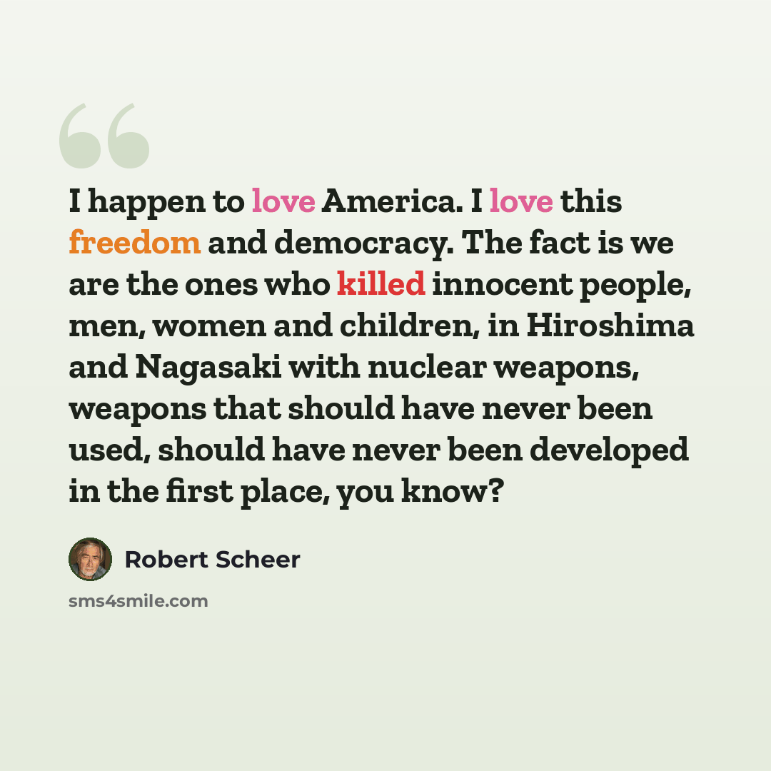 “I happen to love America. I love this freedom and democracy. The fact is we are the ones who killed innocent people, men, women and children, in Hiroshima and Nagasaki with nuclear weapons, weapons that should have never been used, should have never been developed in the first place, you know?” quote by Robert Scheer