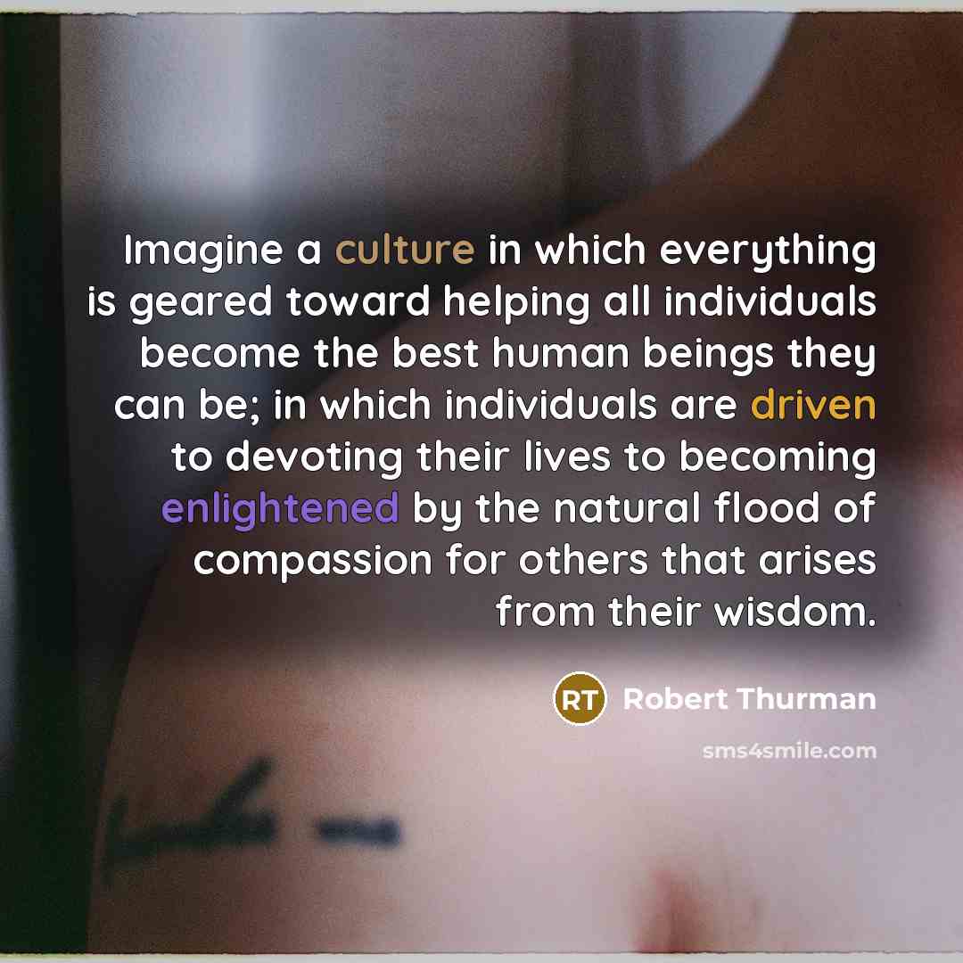 “Imagine a culture in which everything is geared toward helping all individuals become the best human beings they can be; in which individuals are driven to devoting their lives to becoming enlightened by the natural flood of compassion for others that arises from their wisdom.” quote by Robert Thurman