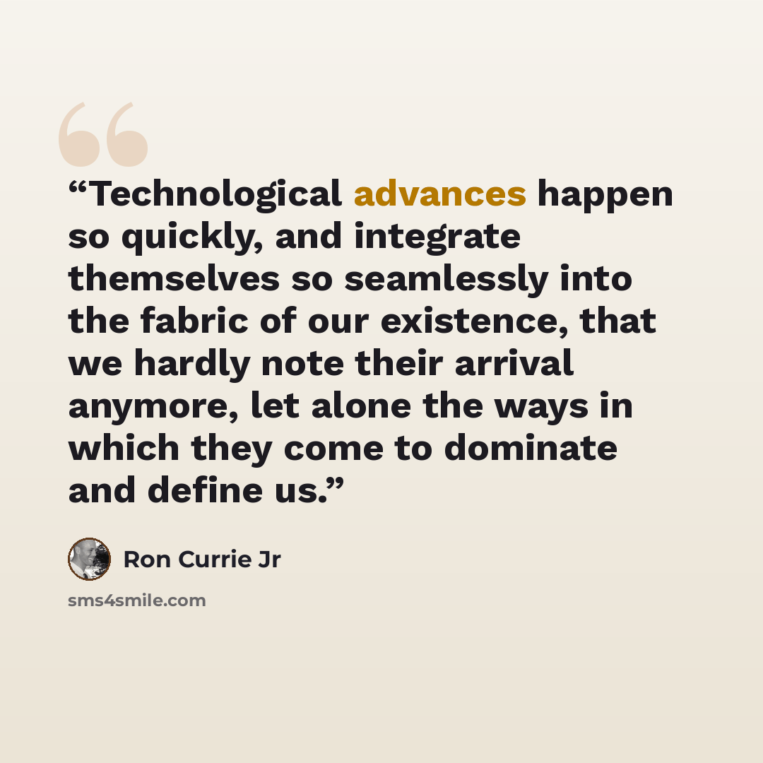 “Technological advances happen so quickly, and integrate themselves so seamlessly into the fabric of our existence, that we hardly note their arrival anymore, let alone the ways in which they come to dominate and define us.” quote by Ron Currie Jr