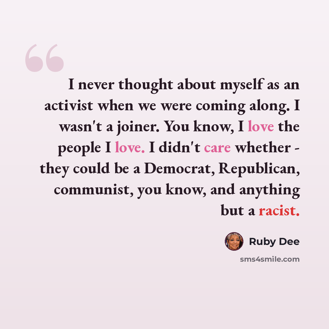 “I never thought about myself as an activist when we were coming along. I wasn't a joiner. You know, I love the people I love. I didn't care whether - they could be a Democrat, Republican, communist, you know, and anything but a racist.” quote by Ruby Dee