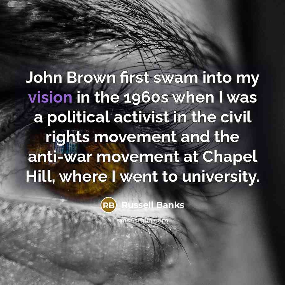 “John Brown first swam into my vision in the 1960s when I was a political activist in the civil rights movement and the anti-war movement at Chapel Hill, where I went to university.” quote by Russell Banks