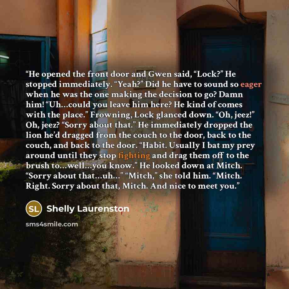 “He opened the front door and Gwen said, “Lock?” He stopped immediately. “Yeah?” Did he have to sound so eager when he was the one making the decision to go? Damn him! “Uh…could you leave him here? He kind of comes with the place.” Frowning, Lock glanced down. “Oh, jeez!” Oh, jeez? “Sorry about…” quote by Shelly Laurenston