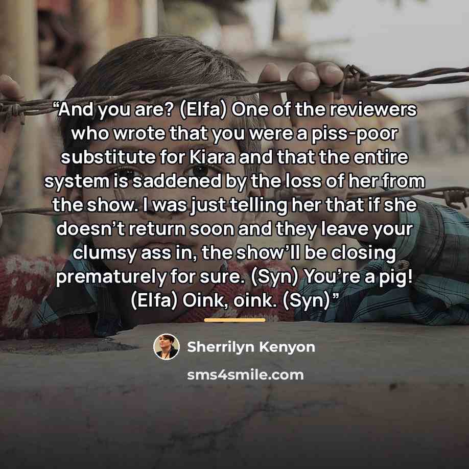 “And you are? (Elfa) One of the reviewers who wrote that you were a piss-poor substitute for Kiara and that the entire system is saddened by the loss of her from the show. I was just telling her that if she doesn’t return soon and they leave your clumsy ass in, the show’ll be closing prematurely…” quote by Sherrilyn Kenyon