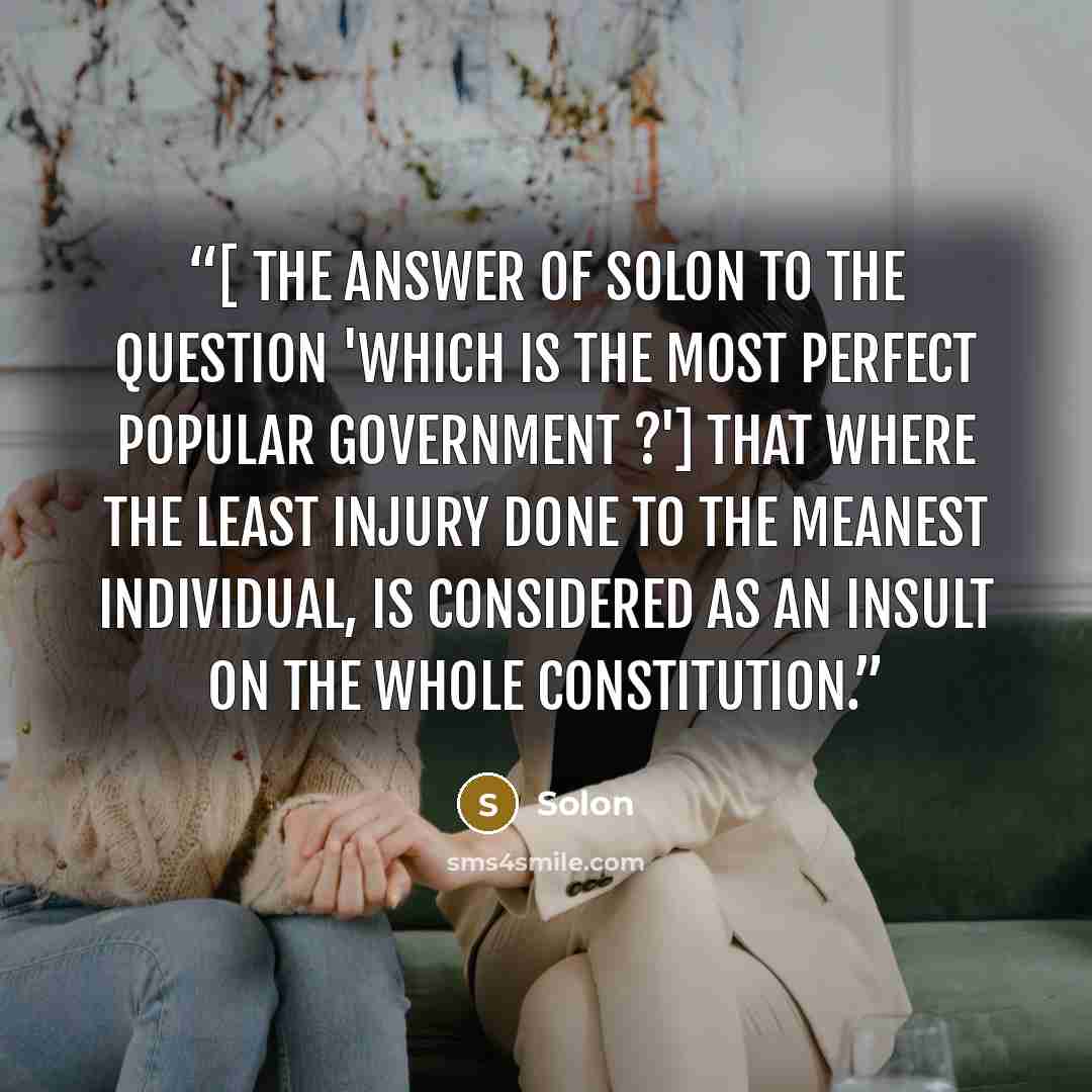 “[ The answer of Solon to the question 'Which is the most perfect popular government ?'] That where the least injury done to the meanest individual, is considered as an insult on the whole constitution.” quote by Solon