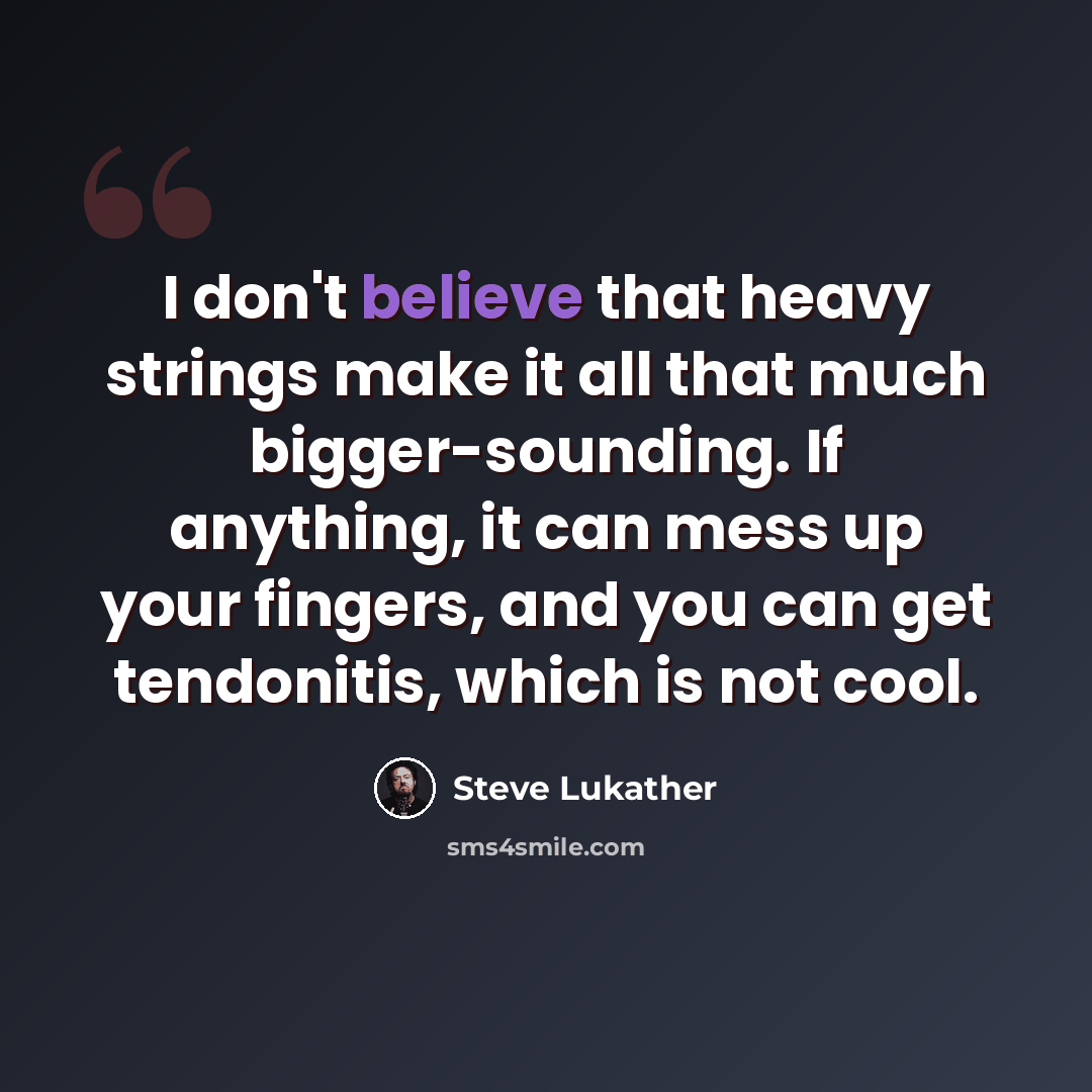 “I don't believe that heavy strings make it all that much bigger-sounding. If anything, it can mess up your fingers, and you can get tendonitis, which is not cool.” quote by Steve Lukather
