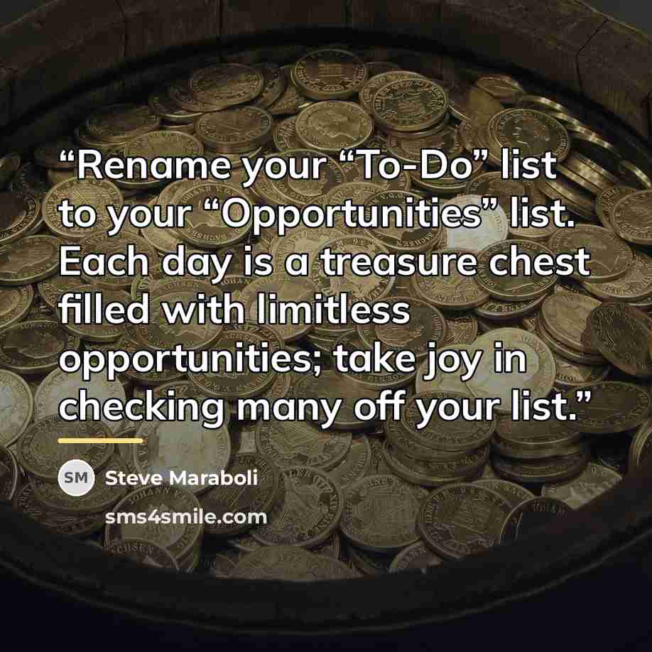 “Rename your “To-Do” list to your “Opportunities” list. Each day is a treasure chest filled with limitless opportunities; take joy in checking many off your list.” quote by Steve Maraboli