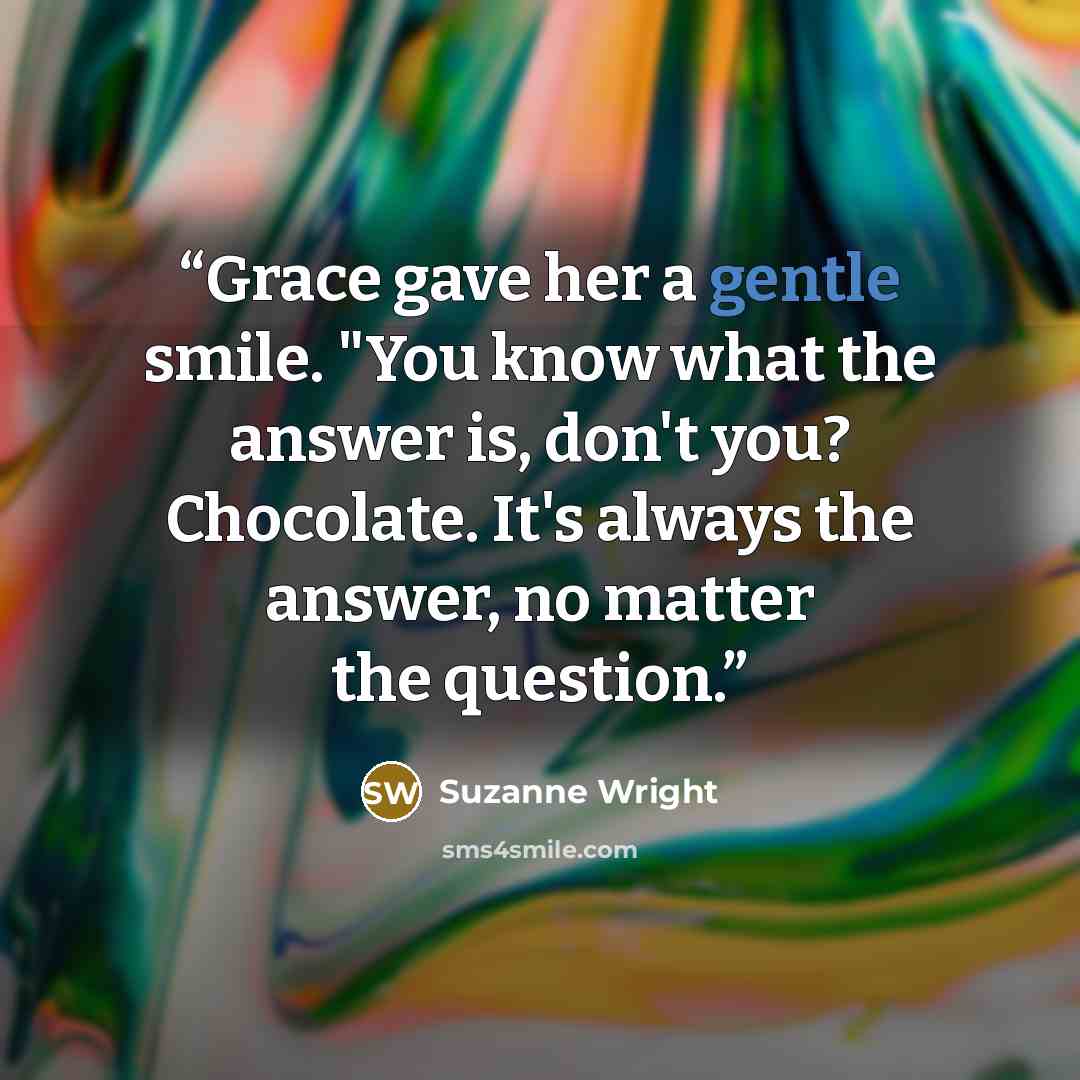 “Grace gave her a gentle smile. "You know what the answer is, don't you? Chocolate. It's always the answer, no matter the question.” quote by Suzanne Wright