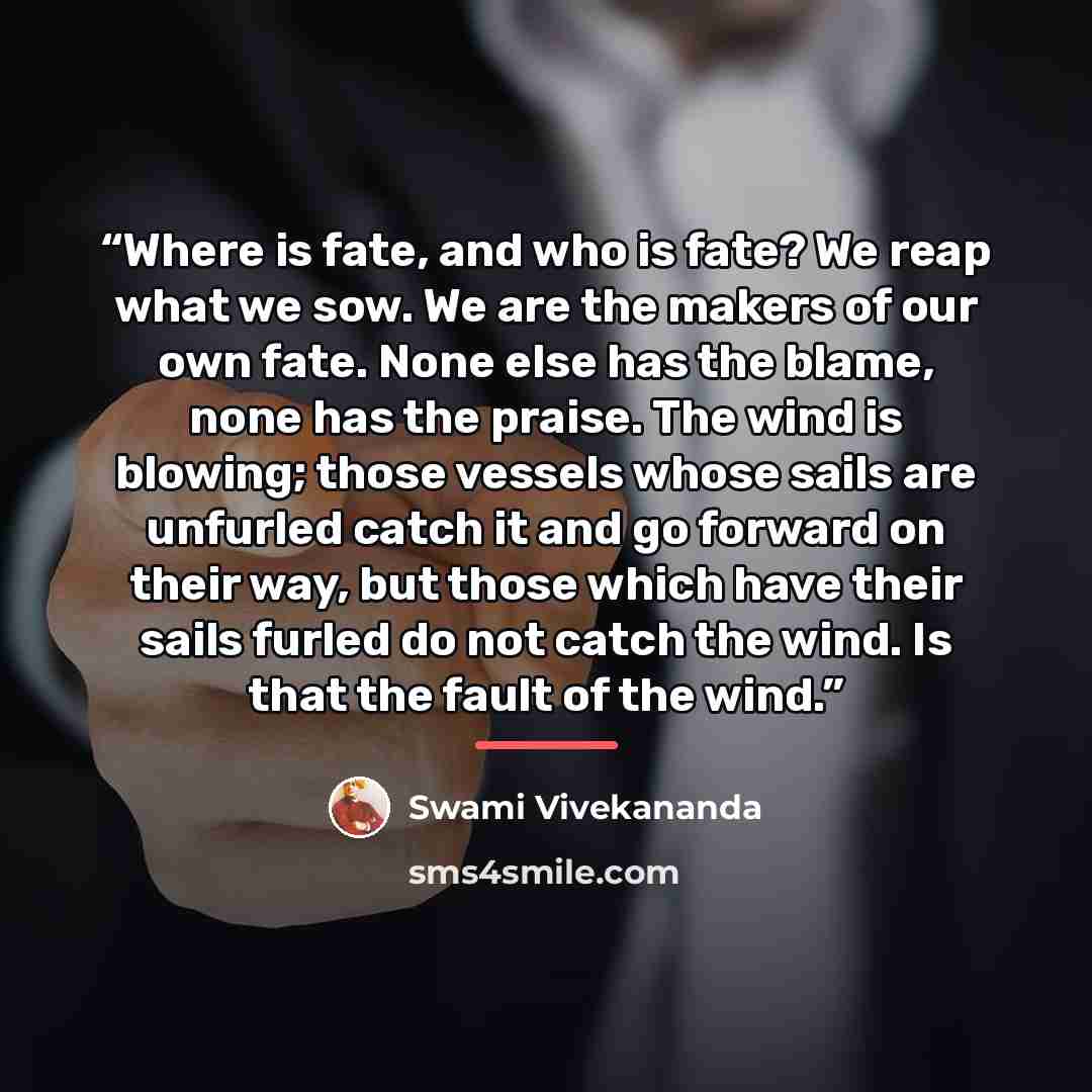 “Where is fate, and who is fate? We reap what we sow. We are the makers of our own fate. None else has the blame, none has the praise. The wind is blowing; those vessels whose sails are unfurled catch it and go forward on their way, but those which have their sails furled do not catch the wind. Is…” quote by Swami Vivekananda