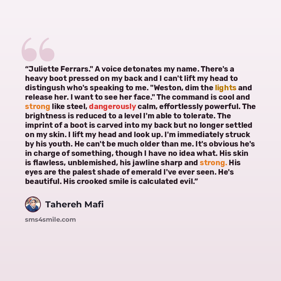 “Juliette Ferrars." A voice detonates my name. There's a heavy boot pressed on my back and I can't lift my head to distingush who's speaking to me. "Weston, dim the lights and release her. I want to see her face." The command is cool and strong like steel, dangerously calm, effortlessly powerful…” quote by Tahereh Mafi