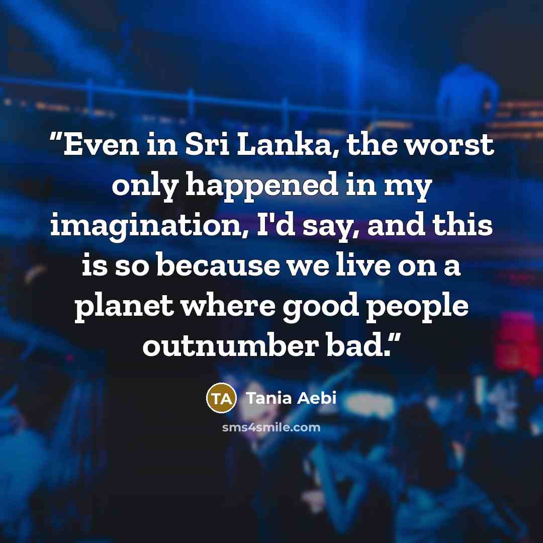 “Even in Sri Lanka, the worst only happened in my imagination, I'd say, and this is so because we live on a planet where good people outnumber bad.” quote by Tania Aebi