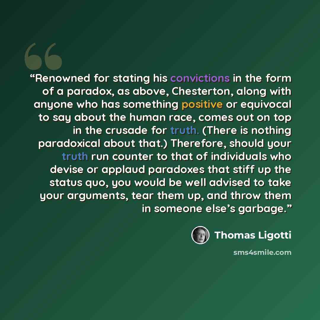 “Renowned for stating his convictions in the form of a paradox, as above, Chesterton, along with anyone who has something positive or equivocal to say about the human race, comes out on top in the crusade for truth. (There is nothing paradoxical about that.) Therefore, should your truth run counter…” quote by Thomas Ligotti