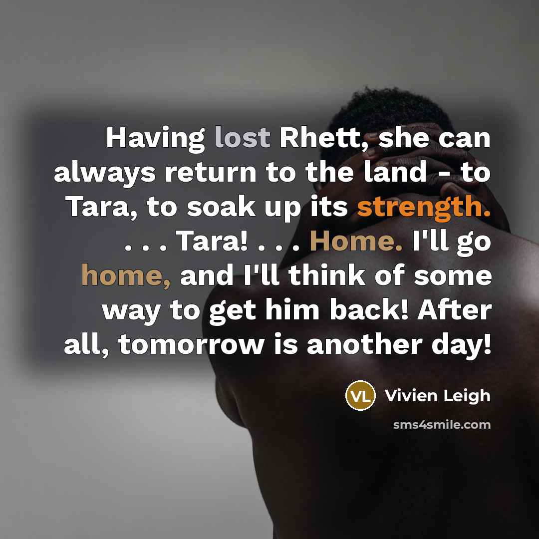 “Having lost Rhett, she can always return to the land - to Tara, to soak up its strength. . . . Tara! . . . Home. I'll go home, and I'll think of some way to get him back! After all, tomorrow is another day!” quote by Vivien Leigh
