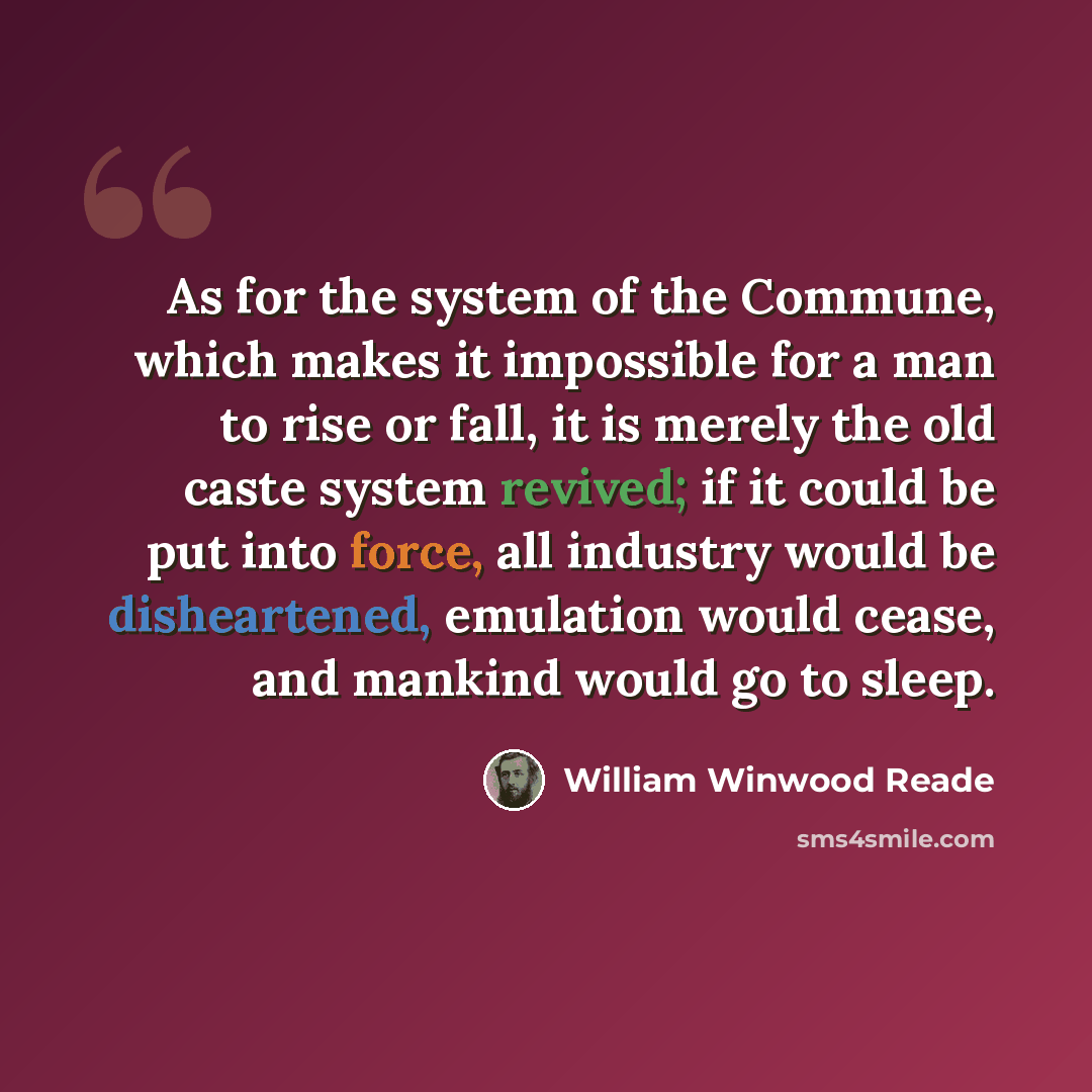 “As for the system of the Commune, which makes it impossible for a man to rise or fall, it is merely the old caste system revived; if it could be put into force, all industry would be disheartened, emulation would cease, and mankind would go to sleep.” quote by William Winwood Reade