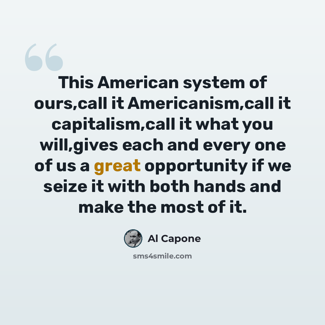 “This American system of ours,call it Americanism,call it capitalism,call it what you will,gives each and every one of us a great opportunity if we seize it with both hands and make the most of it.” quote by Al Capone