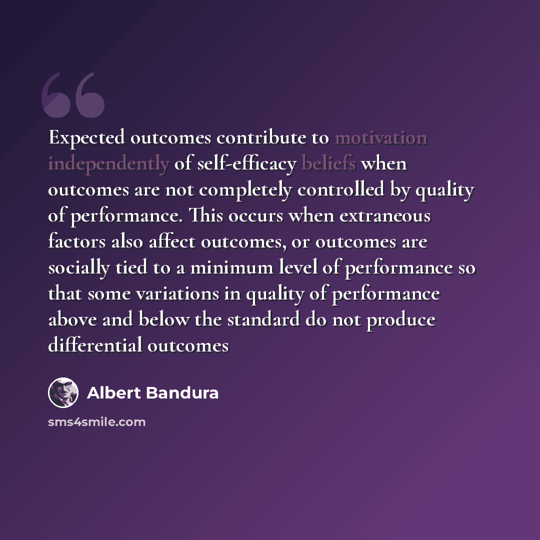 “Expected outcomes contribute to motivation independently of self-efficacy beliefs when outcomes are not completely controlled by quality of performance. This occurs when extraneous factors also affect outcomes, or outcomes are socially tied to a minimum level of performance so that some variations…” quote by Albert Bandura