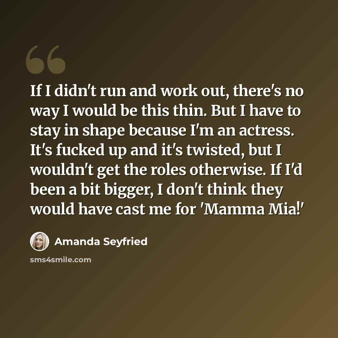 “If I didn't run and work out, there's no way I would be this thin. But I have to stay in shape because I'm an actress. It's fucked up and it's twisted, but I wouldn't get the roles otherwise. If I'd been a bit bigger, I don't think they would have cast me for 'Mamma Mia!'” quote by Amanda Seyfried