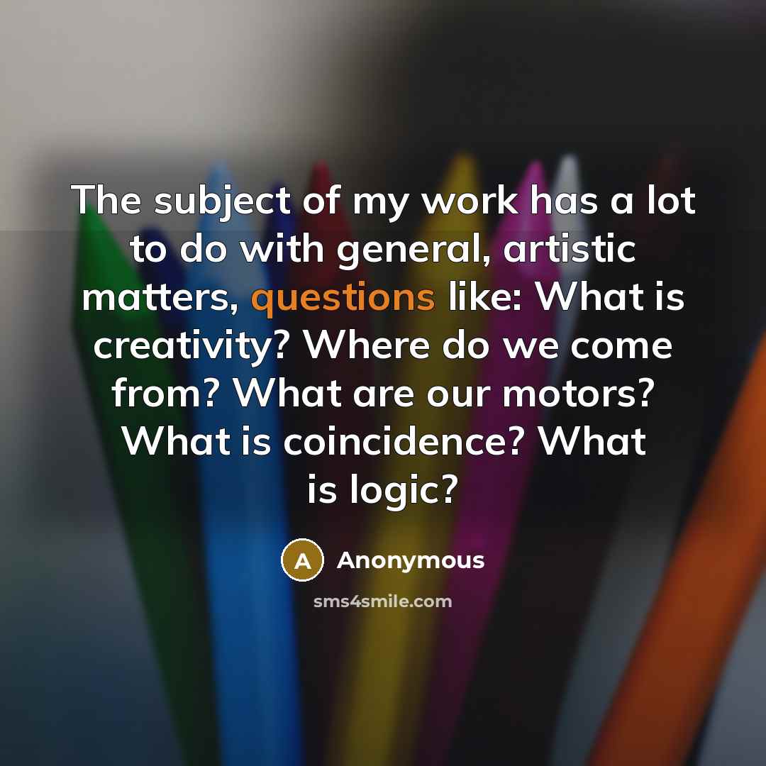 “The subject of my work has a lot to do with general, artistic matters, questions like: What is creativity? Where do we come from? What are our motors? What is coincidence? What is logic?” quote by Anonymous