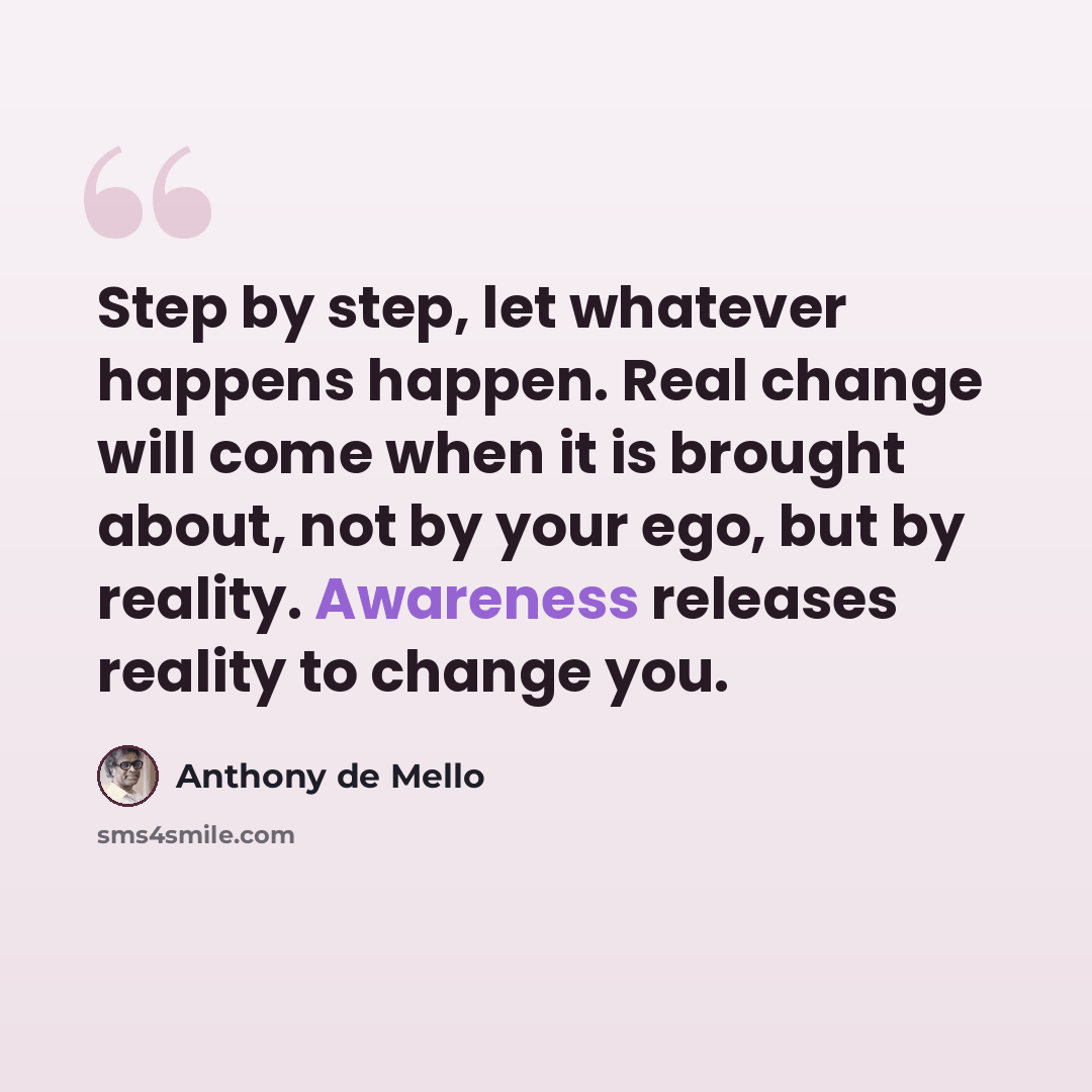 “Step by step, let whatever happens happen. Real change will come when it is brought about, not by your ego, but by reality. Awareness releases reality to change you.” quote by Anthony de Mello