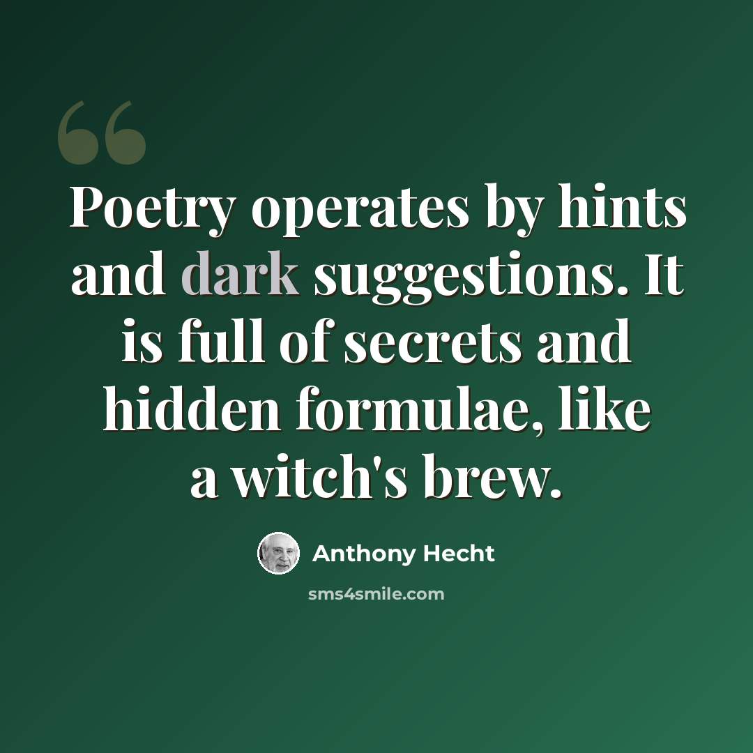 “Poetry operates by hints and dark suggestions. It is full of secrets and hidden formulae, like a witch's brew.” quote by Anthony Hecht