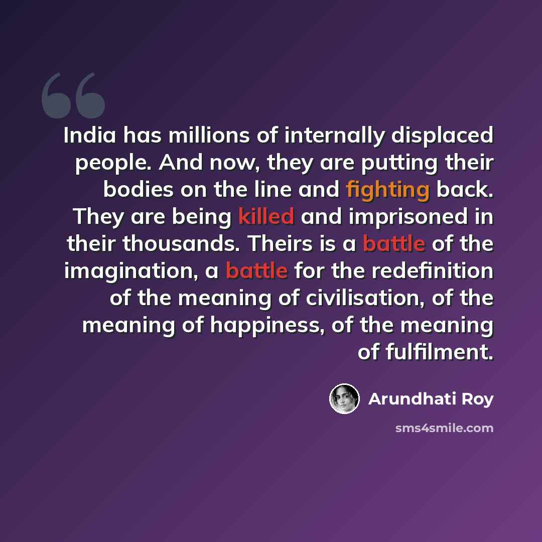 “India has millions of internally displaced people. And now, they are putting their bodies on the line and fighting back. They are being killed and imprisoned in their thousands. Theirs is a battle of the imagination, a battle for the redefinition of the meaning of civilisation, of the meaning of…” quote by Arundhati Roy