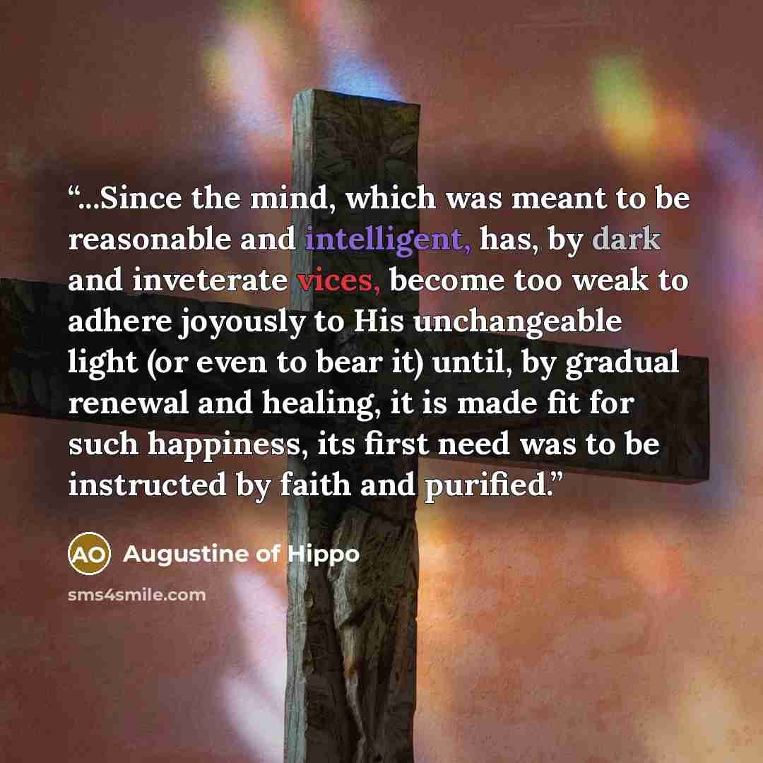“...Since the mind, which was meant to be reasonable and intelligent, has, by dark and inveterate vices, become too weak to adhere joyously to His unchangeable light (or even to bear it) until, by gradual renewal and healing, it is made fit for such happiness, its first need was to be instructed by…” quote by Augustine of Hippo