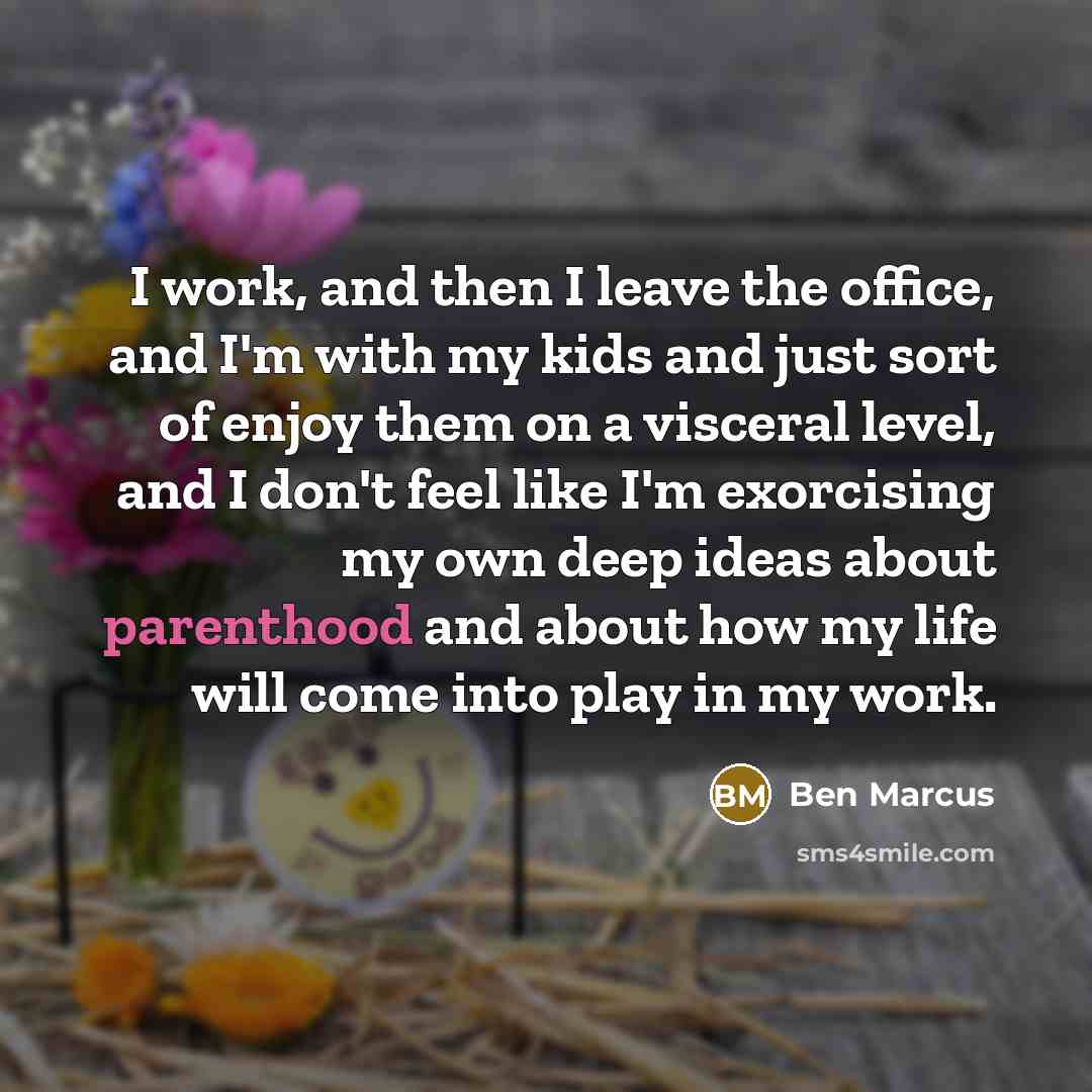 “I work, and then I leave the office, and I'm with my kids and just sort of enjoy them on a visceral level, and I don't feel like I'm exorcising my own deep ideas about parenthood and about how my life will come into play in my work.” quote by Ben Marcus