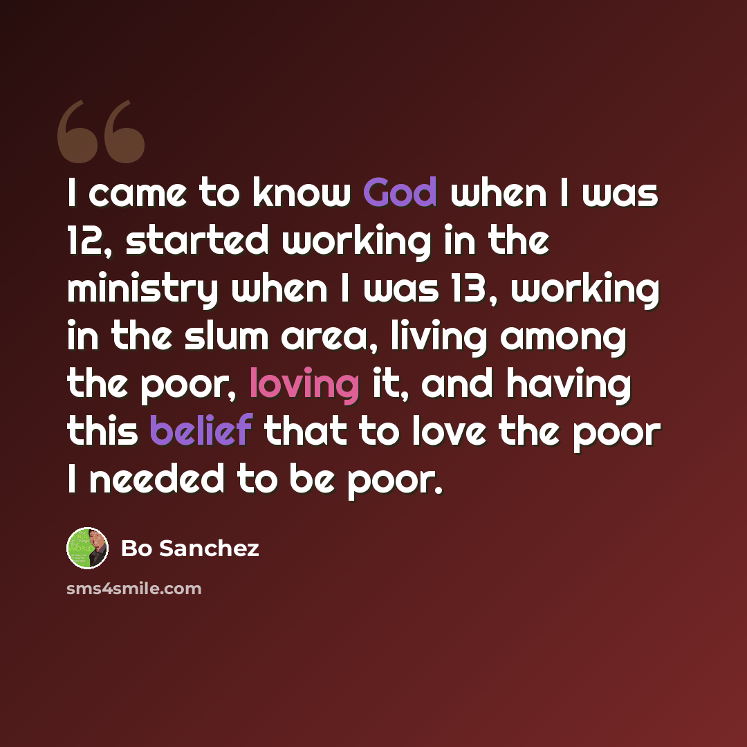 “I came to know God when I was 12, started working in the ministry when I was 13, working in the slum area, living among the poor, loving it, and having this belief that to love the poor I needed to be poor.” quote by Bo Sanchez