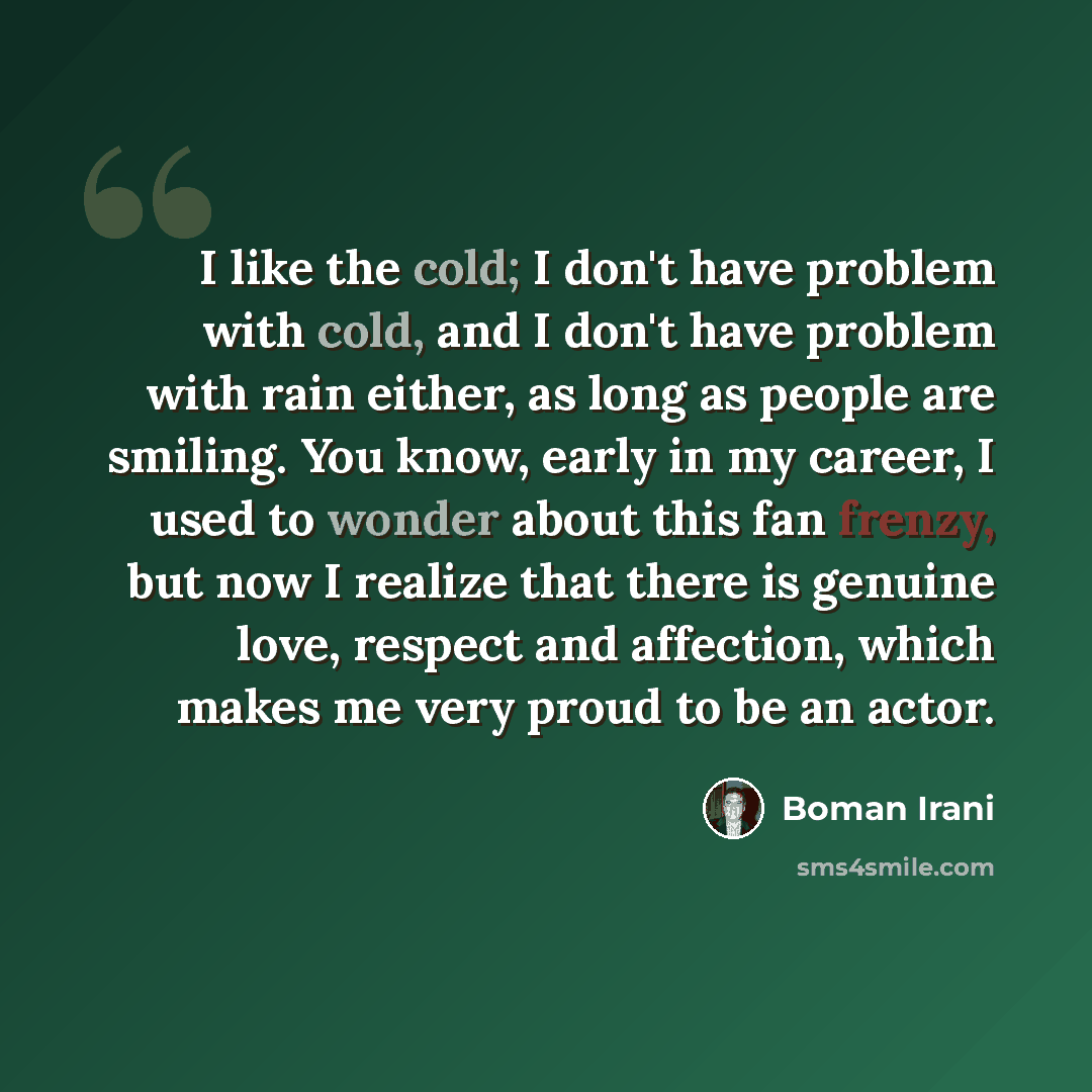 “I like the cold; I don't have problem with cold, and I don't have problem with rain either, as long as people are smiling. You know, early in my career, I used to wonder about this fan frenzy, but now I realize that there is genuine love, respect and affection, which makes me very proud to be an…” quote by Boman Irani