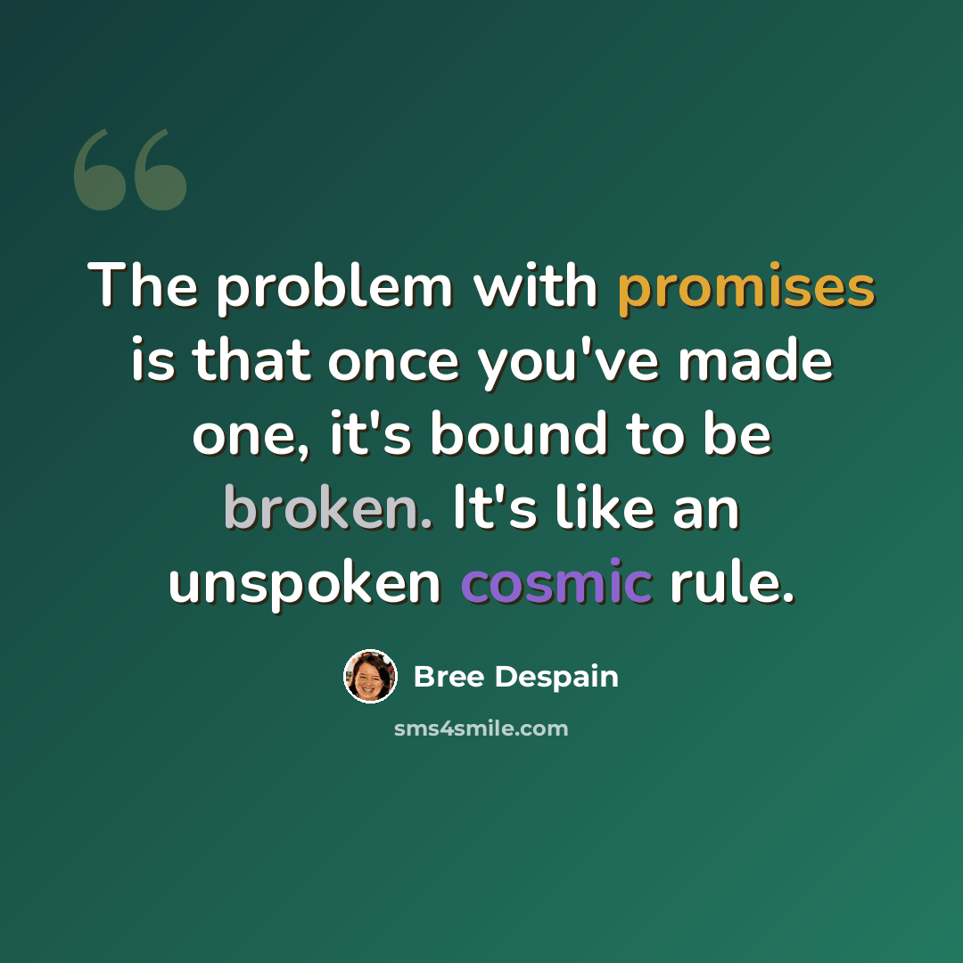 “The problem with promises is that once you've made one, it's bound to be broken. It's like an unspoken cosmic rule.” quote by Bree Despain